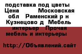 подставка под цветы › Цена ­ 700 - Московская обл., Раменский р-н, Кузнецово д. Мебель, интерьер » Прочая мебель и интерьеры   
